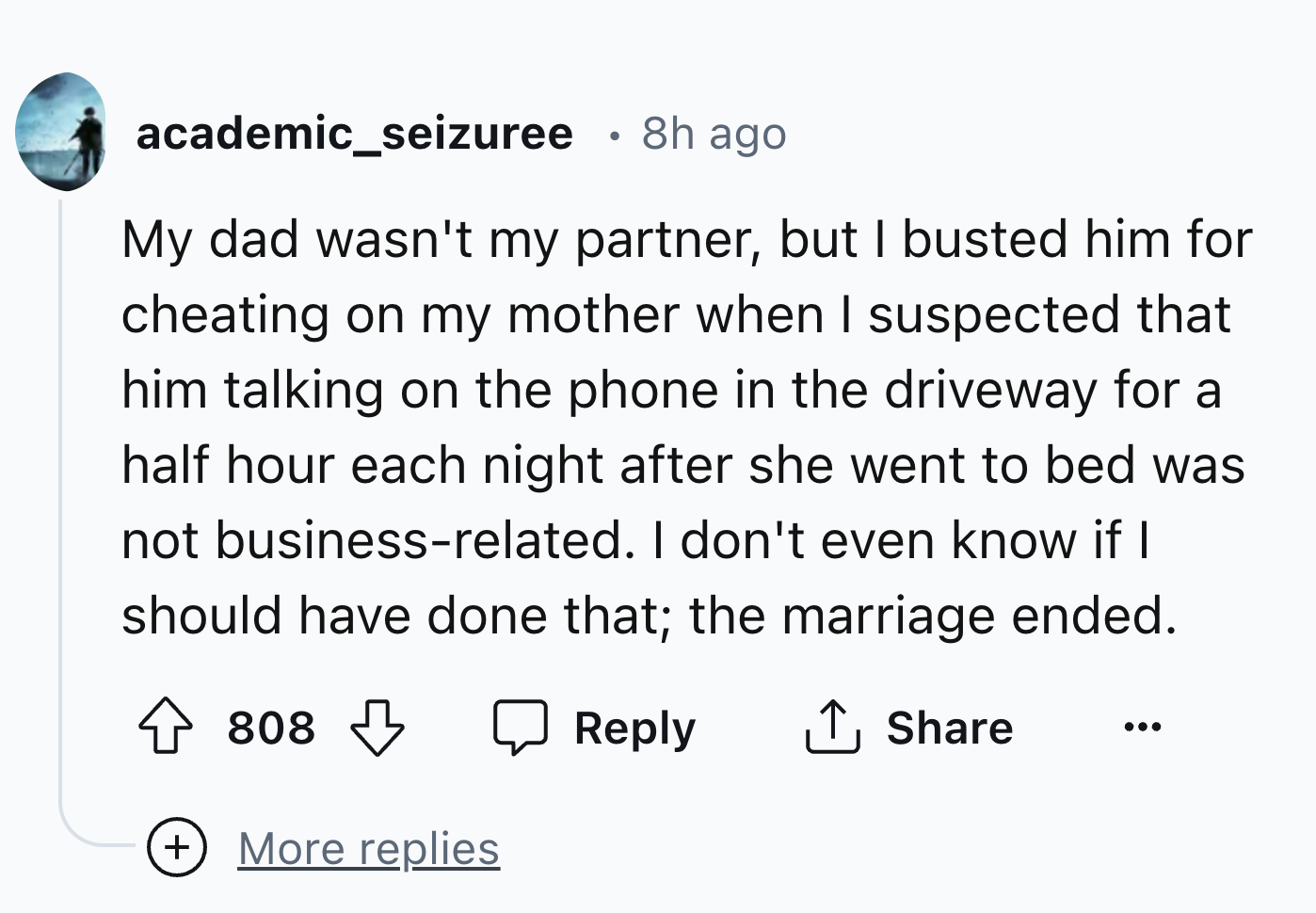 number - academic_seizuree 8h ago My dad wasn't my partner, but I busted him for cheating on my mother when I suspected that him talking on the phone in the driveway for a half hour each night after she went to bed was not businessrelated. I don't even kn